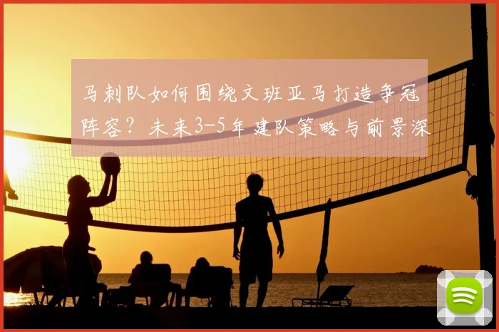 马刺队如何围绕文班亚马打造争冠阵容？未来3-5年建队策略与前景深度解析