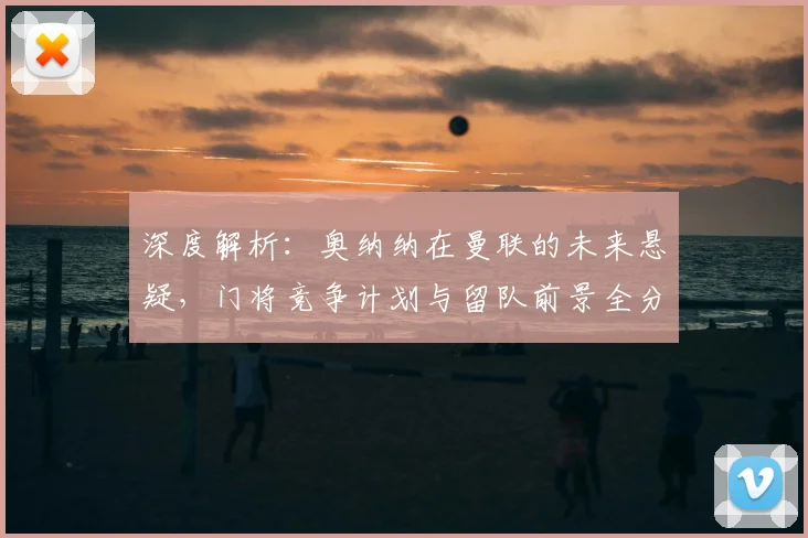 深度解析：奥纳纳在曼联的未来悬疑，门将竞争计划与留队前景全分析