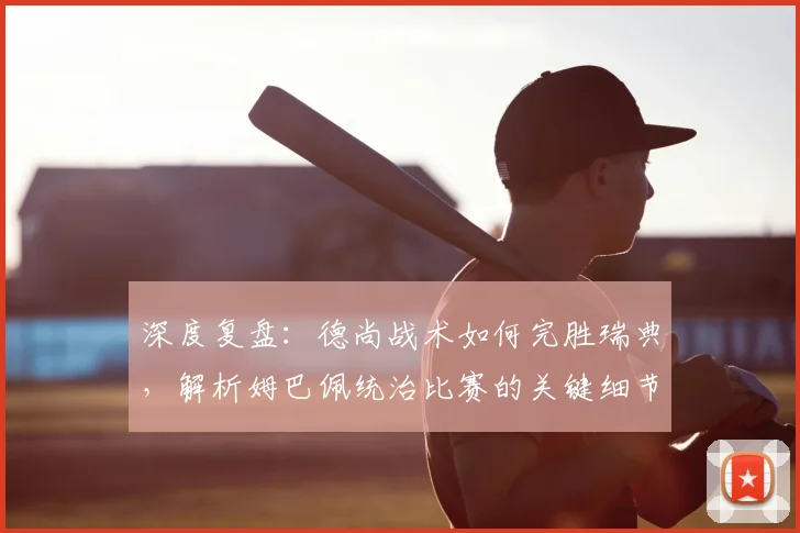 深度复盘：德尚战术如何完胜瑞典，解析姆巴佩统治比赛的关键细节