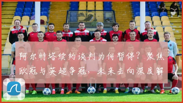 阿尔特塔续约谈判为何暂停？聚焦欧冠与英超争冠，未来去向深度解析