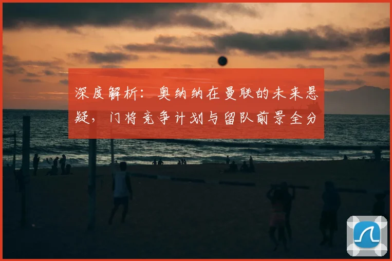 深度解析:奥纳纳在曼联的未来悬疑,门将竞争计划与留队前景全分析