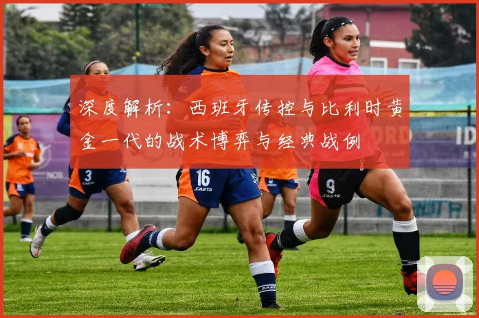 深度解析：西班牙传控与比利时黄金一代的战术博弈与经典战例