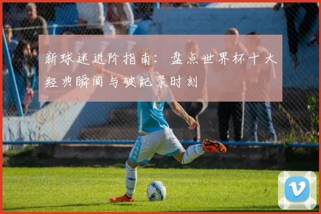 新球迷进阶指南:盘点世界杯十大经典瞬间与破纪录时刻