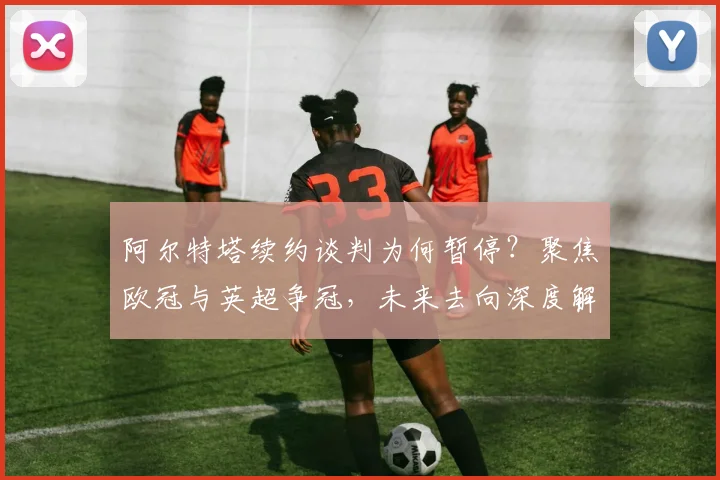 阿尔特塔续约谈判为何暂停?聚焦欧冠与英超争冠,未来去向深度解析
