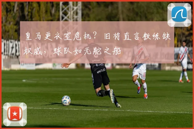 皇马更衣室危机？旧将直言教练缺权威，球队如无舵之船